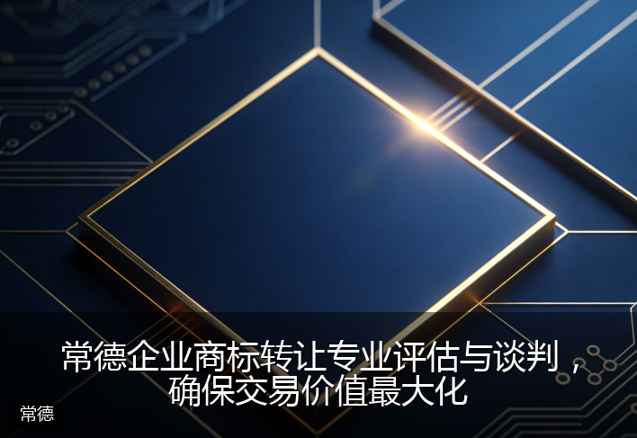 常德企业商标转让专业评估与谈判，确保交易价值最大化