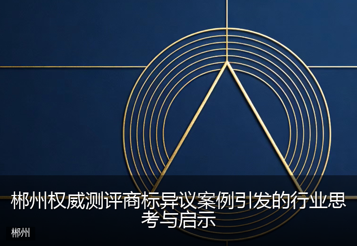 郴州权威测评商标异议案例引发的行业思考与启示